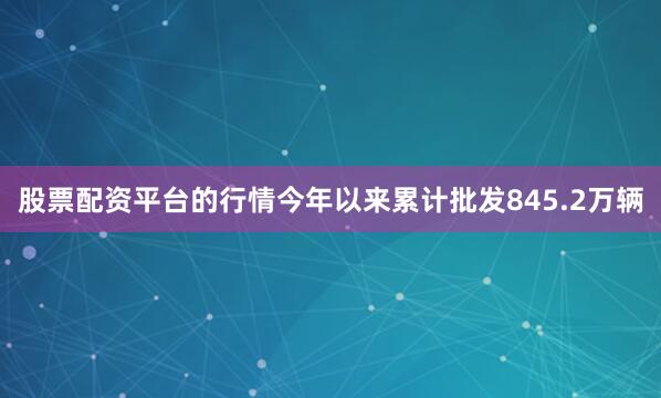 股票配资平台的行情今年以来累计批发845.2万辆