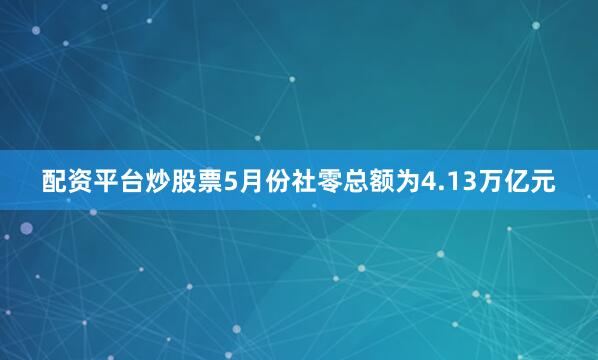 配资平台炒股票5月份社零总额为4.13万亿元