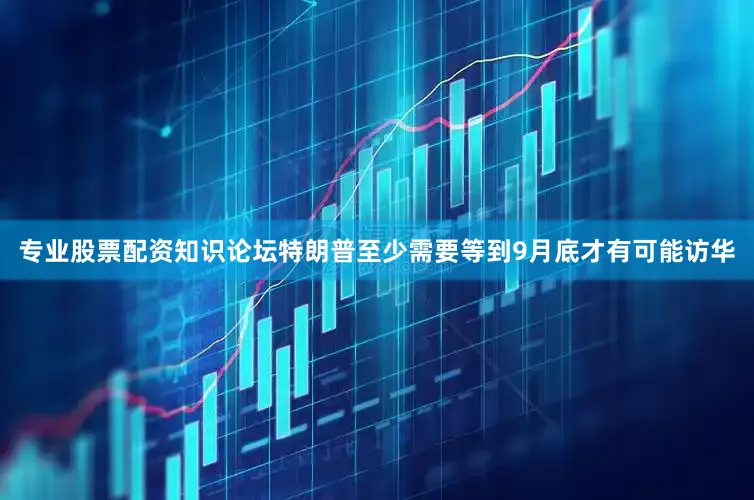专业股票配资知识论坛特朗普至少需要等到9月底才有可能访华
