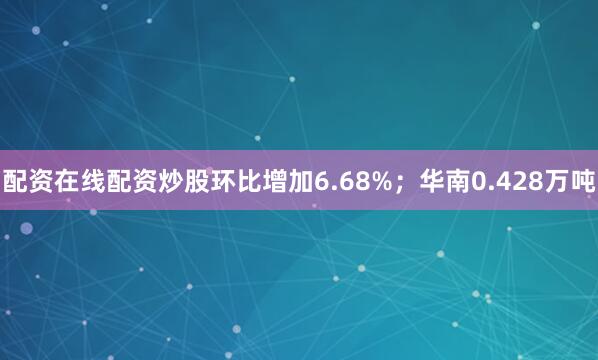 配资在线配资炒股环比增加6.68%；华南0.428万吨