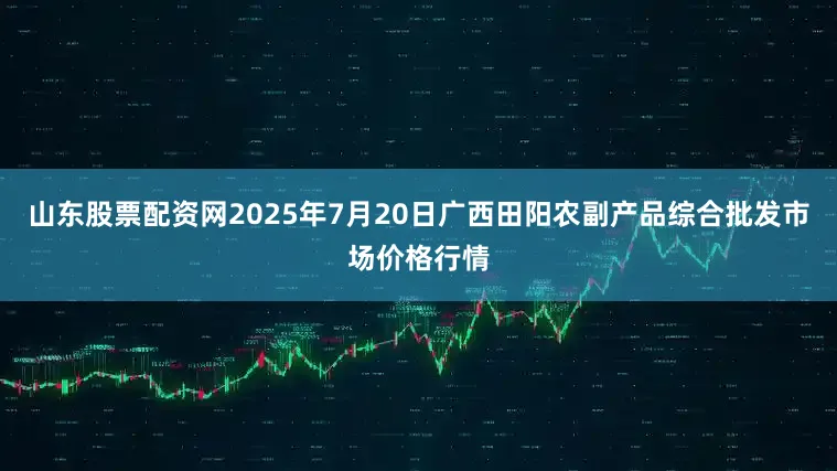 山东股票配资网2025年7月20日广西田阳农副产品综合批发市场价格行情