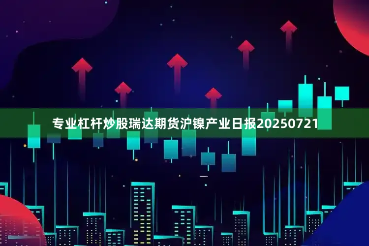 专业杠杆炒股瑞达期货沪镍产业日报20250721