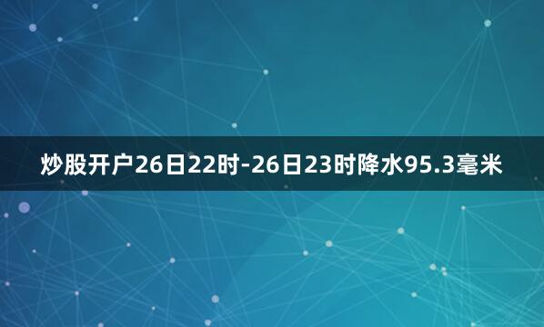 炒股开户26日22时-26日23时降水95.3毫米