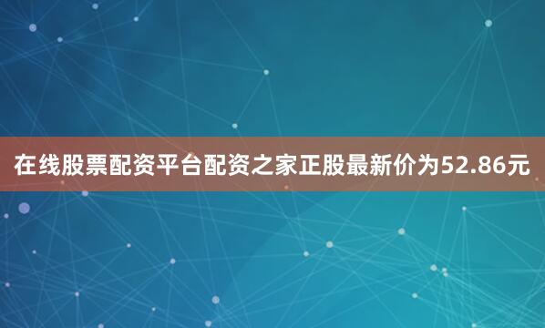 在线股票配资平台配资之家正股最新价为52.86元