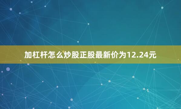 加杠杆怎么炒股正股最新价为12.24元