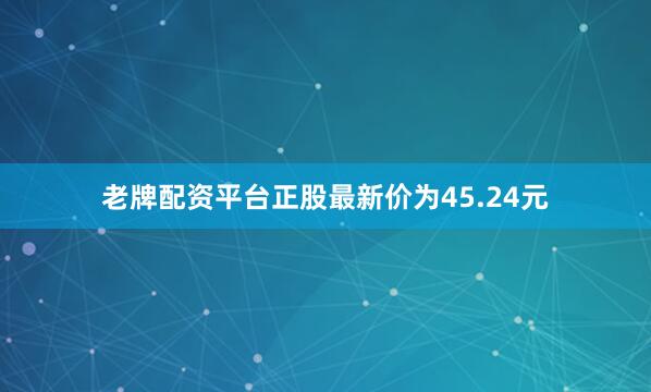 老牌配资平台正股最新价为45.24元