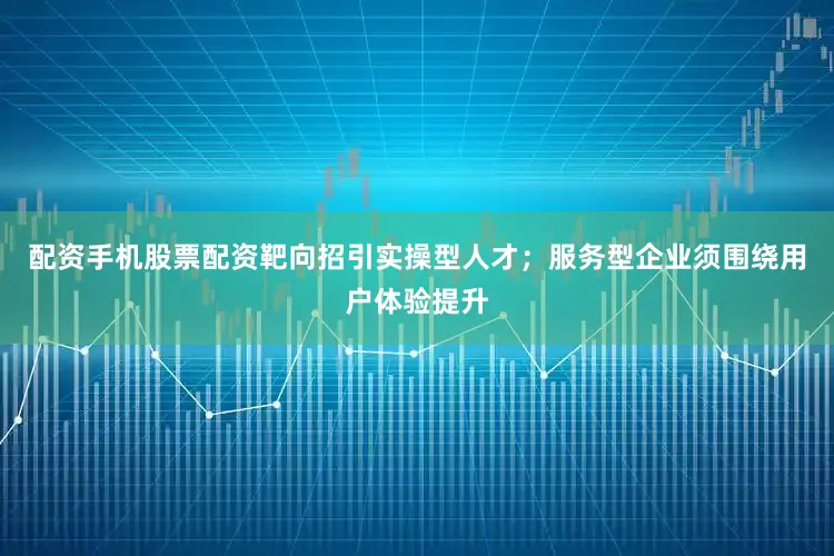 配资手机股票配资靶向招引实操型人才；服务型企业须围绕用户体验提升