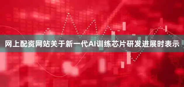 网上配资网站关于新一代AI训练芯片研发进展时表示