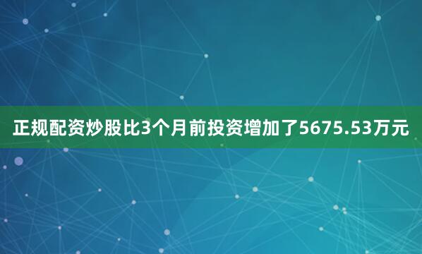 正规配资炒股比3个月前投资增加了5675.53万元