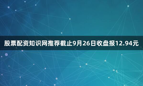 股票配资知识网推荐截止9月26日收盘报12.94元