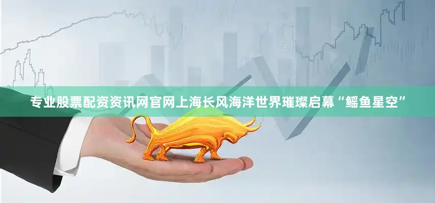 专业股票配资资讯网官网上海长风海洋世界璀璨启幕“鳐鱼星空”