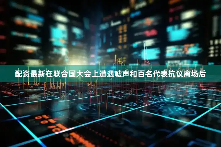 配资最新在联合国大会上遭遇嘘声和百名代表抗议离场后