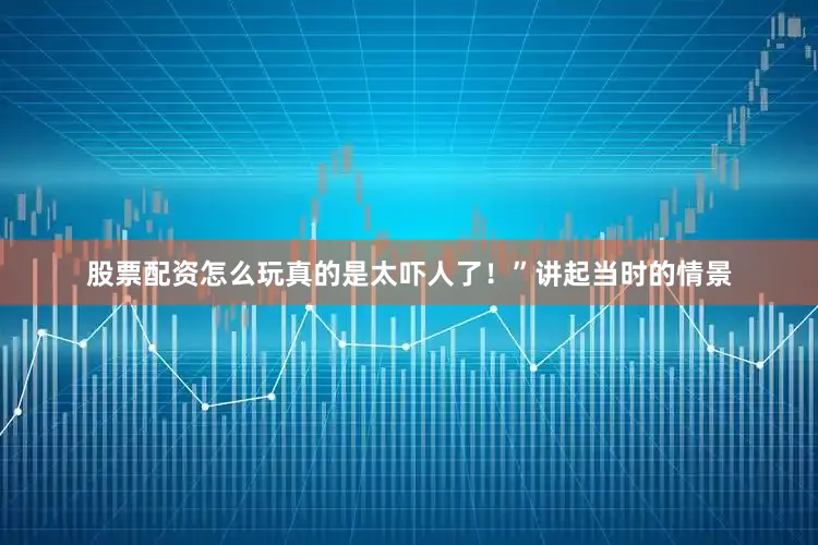 股票配资怎么玩真的是太吓人了！”讲起当时的情景